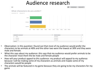 Audience research
• Observation: in this question I found out that most of my audience would prefer the
characters to be animals at 40% and the other two were the lowest at 30% and they were
male and female.
• What this says about my audience: this says that my audience would prefer animals to be
the character most them the be male and female people
• How will your product appeal to this audience: my product will appeal to my audience
because I will be making some of my characters as animals and maybe some of my
characters would be people
• The animals will be featured in my game because they are going to be my characters for my
game
 