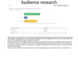 Audience research
• Observation: In this question I was looking at were people would like the game to be set and I found out that most
of the people would like to see it In the woods at 50% and the second biggest one was a custom map at 40% and
the one lease people picked was the beach map at 10%
• What this says about my audience: what this says about my audience is that they would like to see it to be set in
the woods so some of my audience like to see it a bit spooky because woods can be a little bit scary somethimes
• How will your product appeal to this audience: my product will appeal to this audience because I will try to make
my game in the woods.
• The woods will be featured in my game because I will be making my game somewhere with a wood theme in it
 