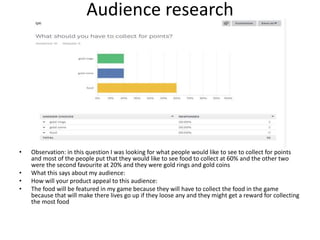 Audience research
• Observation: in this question I was looking for what people would like to see to collect for points
and most of the people put that they would like to see food to collect at 60% and the other two
were the second favourite at 20% and they were gold rings and gold coins
• What this says about my audience:
• How will your product appeal to this audience:
• The food will be featured in my game because they will have to collect the food in the game
because that will make there lives go up if they loose any and they might get a reward for collecting
the most food
 