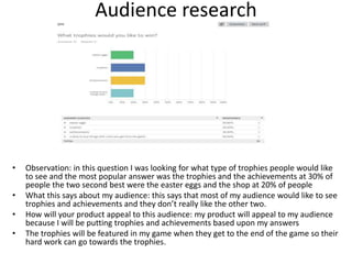 Audience research
• Observation: in this question I was looking for what type of trophies people would like
to see and the most popular answer was the trophies and the achievements at 30% of
people the two second best were the easter eggs and the shop at 20% of people
• What this says about my audience: this says that most of my audience would like to see
trophies and achievements and they don’t really like the other two.
• How will your product appeal to this audience: my product will appeal to my audience
because I will be putting trophies and achievements based upon my answers
• The trophies will be featured in my game when they get to the end of the game so their
hard work can go towards the trophies.
 