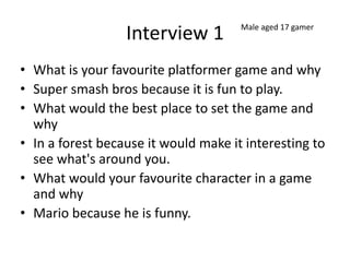 Interview 1
• What is your favourite platformer game and why
• Super smash bros because it is fun to play.
• What would the best place to set the game and
why
• In a forest because it would make it interesting to
see what's around you.
• What would your favourite character in a game
and why
• Mario because he is funny.
Male aged 17 gamer
 