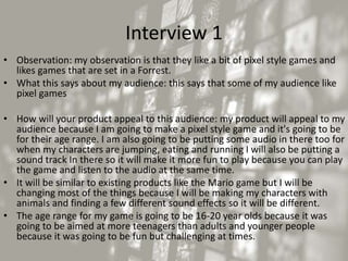 Interview 1
• Observation: my observation is that they like a bit of pixel style games and
likes games that are set in a Forrest.
• What this says about my audience: this says that some of my audience like
pixel games
• How will your product appeal to this audience: my product will appeal to my
audience because I am going to make a pixel style game and it's going to be
for their age range. I am also going to be putting some audio in there too for
when my characters are jumping, eating and running I will also be putting a
sound track In there so it will make it more fun to play because you can play
the game and listen to the audio at the same time.
• It will be similar to existing products like the Mario game but I will be
changing most of the things because I will be making my characters with
animals and finding a few different sound effects so it will be different.
• The age range for my game is going to be 16-20 year olds because it was
going to be aimed at more teenagers than adults and younger people
because it was going to be fun but challenging at times.
 