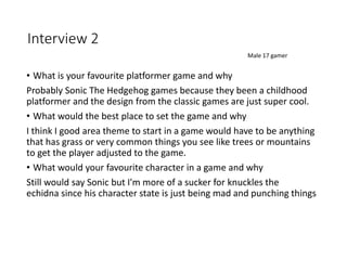 Interview 2
• What is your favourite platformer game and why
Probably Sonic The Hedgehog games because they been a childhood
platformer and the design from the classic games are just super cool.
• What would the best place to set the game and why
I think I good area theme to start in a game would have to be anything
that has grass or very common things you see like trees or mountains
to get the player adjusted to the game.
• What would your favourite character in a game and why
Still would say Sonic but I'm more of a sucker for knuckles the
echidna since his character state is just being mad and punching things
Male 17 gamer
 