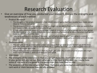 Research Evaluation
• Give an overview of how you conducted your research. Discuss the strengths and
weaknesses of each method
– Product Research
• The strengths of the product research is that I could research game that have already been made and get
ideas to make my own game
• The weakness of the product research is that you might not be able to find exactly what you want to find
so it made it a little bit harder to find some things
• If I had more time in my research I would have looked at some sounds of what people put in their games
like Mario and sonic and really looked into it and I would also have looked at more characters from games
because I didn’t look at that many.
• I was fairly confident in my research because I sort of had an idea on what I was going to research
because on my initial plans I had already looked at some things a mario game and made some of my own
ideas
– Questionnaires
• The strengths of the questionnaires is that I was able to find out what people wanted out of the ideas
that I had made and I was able to put all of the ideas together and now I can make the game because I
know what people want now
• The weakness of the questionnaire is that you might get some silly answers of some people who might
find it funny and then it wont count because is not good.
– Interviews
• The strengths of the interviews is that you can get more into depth with what people want
in your game and you can ask them what game they liked to play and I can maybe base
some of the parts of the game to the games that they have liked to play.
• The weakness of the interviews is that they might give you some bad answers and then you
cant work of them because they are silly answers
 