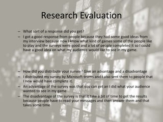 Research Evaluation
– What sort of a response did you get?
– I got a good response from people because they had some good ideas from
my interview because now I know what kind of games some of the people like
to play and the surveys were good and a lot of people completed it so I could
have a good idea on what my audience would like to see in my game.
– How did you distribute your survey? Give an advantage and a disadvantage
– I distributed my survey by Microsoft teams and I also sent them to people that
I new would have complete it.
– An advantage of the survey was that you can get an I did what your audience
wanted to see in my game
– The disadvantage of the survey is that it take a bit of time to get the results
because people have to read your messages and then answer them and that
takes some time
 