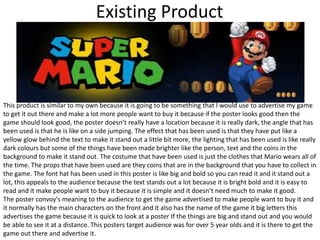 Existing Product
This product is similar to my own because it is going to be something that I would use to advertise my game
to get it out there and make a lot more people want to buy it because if the poster looks good then the
game should look good, the poster doesn’t really have a location because it is really dark, the angle that has
been used is that he is like on a side jumping. The effect that has been used is that they have put like a
yellow glow behind the text to make it stand out a little bit more, the lighting that has been used is like really
dark colours but some of the things have been made brighter like the person, text and the coins in the
background to make it stand out. The costume that have been used is just the clothes that Mario wears all of
the time. The props that have been used are they coins that are in the background that you have to collect in
the game. The font hat has been used in this poster is like big and bold so you can read it and it stand out a
lot, this appeals to the audience because the text stands out a lot because it is bright bold and it is easy to
read and it make people want to buy it because it is simple and it doesn’t need much to make it good.
The poster convoy's meaning to the audience to get the game advertised to make people want to buy it and
it normally has the main characters on the front and it also has the name of the game it big letters this
advertises the game because it is quick to look at a poster If the things are big and stand out and you would
be able to see it at a distance. This posters target audience was for over 5 year olds and it is there to get the
game out there and advertise it.
 