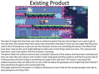Existing Product
The type of image that they have use is like an adventure game that you have to figure out a way to get to
the next level, the location they have used is like somewhere that doesn’t look real, the angle that they have
used is like in third person so you can see the character and you are controlling the person, the effects that
have been used are like some bright lighting to make some of the things stand out more. The costume that
have been used is the clothes that the character is wearing.
The game makes the audience want to buy it and play it because of the colours that have been used because
they are more like neon colours and it makes it look really good and they audience will like the puzzle side of
it because they will have to figure something out to get to the next level. This covey’s meaning to the
audience because they can look at this an see a little bit about the gameplay and it might help them decide if
they would buy this game and it could really help.
The target audience for this game is 5-18years old because it was made for like young teenagers who like to
play pixel game and enjoy them
 