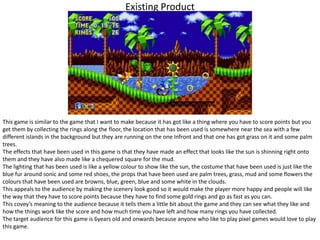 Existing Product
This game is similar to the game that I want to make because it has got like a thing where you have to score points but you
get them by collecting the rings along the floor, the location that has been used is somewhere near the sea with a few
different islands in the background but they are running on the one Infront and that one has got grass on it and some palm
trees.
The effects that have been used in this game is that they have made an effect that looks like the sun is shinning right onto
them and they have also made like a chequered square for the mud.
The lighting that has been used is like a yellow colour to show like the sun, the costume that have been used is just like the
blue fur around sonic and some red shoes, the props that have been used are palm trees, grass, mud and some flowers the
colours that have been used are browns, blue, green, blue and some white in the clouds.
This appeals to the audience by making the scenery look good so it would make the player more happy and people will like
the way that they have to score points because they have to find some gold rings and go as fast as you can.
This covey’s meaning to the audience because it tells them a little bit about the game and they can see what they like and
how the things work like the score and how much time you have left and how many rings you have collected.
The target audience for this game is 6years old and onwards because anyone who like to play pixel games would love to play
this game.
 
