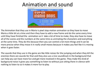 Animation and sound
The Animation that they use in Mario is pixel stop motion animation so they have to move
Mario a little bit at a time and then they have to add a new frame and do the same every time
until they have finished the animation so it take a lot of time to make, they also have to move
all of the scores and the numbers at the same time as animating the characters and everything
at the same time. They do this because then you can control a lot more things and it can be
more precise when they move it in really small moves because it makes you feel like it is moving
when it goes faster.
The sounds that they use in the game are like little noises for the jumping and when they kill the
enemies there are sounds for that and they also use a nice soundtrack in the background that
can help you can have more fun and get more involved in the game. They make this kind of
background noise it gives you something to listen to without just sitting there in silence with
nothing to listen to so it makes it more fun to play.
 