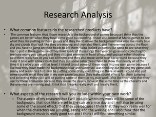 Research Analysis
• What common features do the researched products have?
• The common features that I have research is the background of games because I think that the
games are better when they have some good surrounding. I have also looked at Mario games to see
what they like putting in there games and they like to make the background look nice like really blue
sky and clouds that look like they are moving and they also like to put like enemies across the floor
and you have to jump on their heads to kill them. I also looked at games like sonic to see what they
like to put in there games and they have loads of these rings that you can go around collecting to
see how many you can get and they also put enemies in front of you and you can ether shooting
past them really fast or you can kill them and they also make some nice background because they
make it blue with a few clouds but they put some palm trees there to show that nearly all of the
time it is a nice place on that level. I intend to put some of these ideas into my own game because I
like how they have made the background blue and sunny so I was thinking out making my game look
sunny and really nice but I will be putting some of my own things in there as well. I could also put
some sounds what they use in my own game because they make sound effects for them jumping
and collecting things so I will be putting some of them in my own work, also like they style that they
use for there animation because they make the clouds move at the same time as the characts and
the enemies are moving and I think that it works really well and I really like it.
• What aspects of the research will you include within your own work?
– The aspects of my research that I will include within my work will be some of the
background that look like are set in the sun on a nice day and I will also be using
some of the sound effects that they use because I think that they work really well for
when the characters are jumping, eating and the walking and I also think that the
background music is really good too and I think I will find something similar.
 