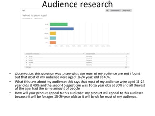 Audience research
• Observation: this question was to see what age most of my audience are and I found
out that most of my audience were aged 18-24 years old at 40%.
• What this says about my audience: this says that most of my audience were aged 18-24
year olds at 40% and the second biggest one was 16-1a year olds at 30% and all the rest
of the ages had the same amount of people
• How will your product appeal to this audience: my product will appeal to this audience
because it will be for ages 15-20 year olds so it will be ok for most of my audience.
 