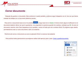 Cerrar documento
Después de guardar un documento, Este continúa en nuestra pantalla y podemos seguir trabajando con él. Una vez que hemos
acabado de trabajar con un documento debemos cerrarlo.
Para cerrar un documento hacer clic en la pestaña, y luego hacer clic en Cerrar. Si hemos hecho alguna modificación en el
documento desde la última vez que lo guardamos, nos preguntará si queremos guardar los cambios; contestar que Sí. Al cerrar el
documento veremos cómo Este desaparece de la pantalla y vemos el fondo gris de la ventana Word. El programa sigue abierto,
permitiéndonos crear un nuevo documento o abrir uno existente.
Otra forma de cerrar un documento es cerrar la aplicación Word, lo veremos más adelante.
Para practicar estas operaciones te aconsejamos realizar este ejercicio paso a paso: Crear y guardar documento
 