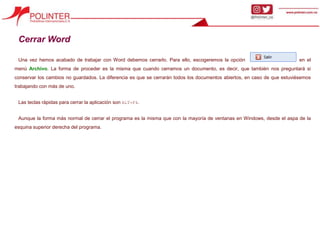Cerrar Word
Una vez hemos acabado de trabajar con Word debemos cerrarlo. Para ello, escogeremos la opción en el
menú Archivo. La forma de proceder es la misma que cuando cerramos un documento, es decir, que también nos preguntará si
conservar los cambios no guardados. La diferencia es que se cerrarán todos los documentos abiertos, en caso de que estuviésemos
trabajando con más de uno.
Las teclas rápidas para cerrar la aplicación son ALT+F4.
Aunque la forma más normal de cerrar el programa es la misma que con la mayoría de ventanas en Windows, desde el aspa de la
esquina superior derecha del programa.
 