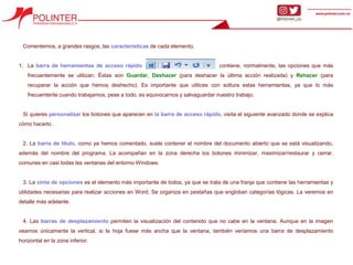 Comentemos, a grandes rasgos, las características de cada elemento.
1. La barra de herramientas de acceso rápido contiene, normalmente, las opciones que más
frecuentemente se utilizan. Éstas son Guardar, Deshacer (para deshacer la última acción realizada) y Rehacer (para
recuperar la acción que hemos deshecho). Es importante que utilices con soltura estas herramientas, ya que lo más
frecuentente cuando trabajamos, pese a todo, es equivocarnos y salvaguardar nuestro trabajo.
Si quieres personalizar los botones que aparecen en la barra de acceso rápido, visita el siguiente avanzado donde se explica
cómo hacerlo .
2. La barra de título, como ya hemos comentado, suele contener el nombre del documento abierto que se está visualizando,
además del nombre del programa. La acompañan en la zona derecha los botones minimizar, maximizar/restaurar y cerrar,
comunes en casi todas las ventanas del entorno Windows.
3. La cinta de opciones es el elemento más importante de todos, ya que se trata de una franja que contiene las herramientas y
utilidades necesarias para realizar acciones en Word. Se organiza en pestañas que engloban categorías lógicas. La veremos en
detalle más adelante.
4. Las barras de desplazamiento permiten la visualización del contenido que no cabe en la ventana. Aunque en la imagen
veamos únicamente la vertical, si la hoja fuese más ancha que la ventana, también veríamos una barra de desplazamiento
horizontal en la zona inferior.
 