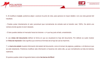 5. Al modificar el zoom, podremos alejar o acercar el punto de vista, para apreciar en mayor detalle o ver una vista general del
resultado.
- Puedes pulsar directamente el valor porcentual (que normalmente de entrada será el tamaño real, 100%). Se abrirá una
ventana donde ajustar el zoom deseado.
- O bien puedes deslizar el marcador hacia los botones - o + que hay justo al lado, arrastrándolo.
6. Las vistas del documento definen la forma en que se visualizará la hoja del documento. Por defecto se suele mostrar
en Vista de impresión. Esto significa que veremos el formato de la hoja tal cual se imprimirá.
7. La barra de estado muestra información del estado del documento, como el número de páginas y palabras, o el idioma en que
se está redactando. Podremos modificar esta información si hacemos clic sobre ella, ya que normalmente se trata de botones
realmente.
Si quieres puedes visitar el siguiente básico sobre las barras de Word
 