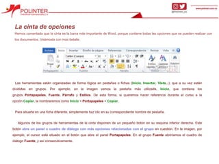 La cinta de opciones
Hemos comentado que la cinta es la barra más importante de Word, porque contiene todas las opciones que se pueden realizar con
los documentos. Veámosla con más detalle.
Las herramientas están organizadas de forma lógica en pestañas o fichas (Inicio, Insertar, Vista...), que a su vez están
divididas en grupos. Por ejemplo, en la imagen vemos la pestaña más utilizada, Inicio, que contiene los
grupos Portapapeles, Fuente, Párrafo y Estilos. De esta forma, si queremos hacer referencia durante el curso a la
opción Copiar, la nombraremos como Inicio > Portapapeles > Copiar.
Para situarte en una ficha diferente, simplemente haz clic en su correspondiente nombre de pestaña.
Algunos de los grupos de herramientas de la cinta disponen de un pequeño botón en su esquina inferior derecha. Este
botón abre un panel o cuadro de diálogo con más opciones relacionadas con el grupo en cuestión. En la imagen, por
ejemplo, el cursor está situado en el botón que abre el panel Portapapeles. En el grupo Fuente abriríamos el cuadro de
diálogo Fuente, y así consecutivamente.
 