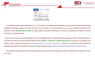 Las pestañas pueden estar disponibles o no. La cinta tiene un comportamiento "inteligente", que consiste en mostrar determinadas
pestañas únicamente cuando son útiles, de forma que el usuario no se vea abrumado por una gran cantidad de opciones. Por
ejemplo, la ficha Herramientas de tabla no estará visible de entrada, únicamente se mostrará si insertamos una tabla en nuestro
documento y la seleccionamos.
Ésta función permite una mayor comodidad a la hora de trabajar, pero si en algún momento queremos ocultar o inhabilitar alguna de
ficha de forma manual, podremos hacerlo desde el menú Archivo > Opciones > Personalizar Cinta. Si quieres ver con detalle cómo
hacerlo, visita el siguiente avanzado de personalización de la cinta de opciones . Además, si acostumbras a personalizar los
programas que utilizas es posible que también te interese aprender cómo exportar e importar la personalización del entorno.
En las últimas versiones de Word se apuesta por dotar de accesibilidad al programa, pudiendo controlarlo por completo mediante
el teclado.
 