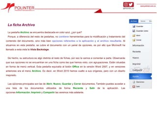 La ficha Archivo
La pestaña Archivo se encuentra destacada en color azul, ¿por qué?
Porque, a diferencia del resto de pestañas, no contiene herramientas para la modificación y tratamiento del
contenido del documento, sino más bien opciones referentes a la aplicación y al archivo resultante. Al
situarnos en esta pestaña, se cubre el documento con un panel de opciones, es por ello que Microsoft ha
llamado a esta vista la Vista Backstage.
De hecho, su estructura es algo distinta al resto de fichas, por eso la vamos a comentar a parte. Observarás
que sus opciones no se encuentran en una ficha como las que hemos visto, con agrupaciones. Están situadas
en forma de menú vertical. Esta pestaña equivalía al botón Office en la versión Word 2007, y en versiones
anteriores era el menú Archivo. Es decir, en Word 2010 hemos vuelto a sus orígenes, pero con un diseño
mejorado.
Las opciones principales son las de Abrir, Nuevo, Guardar y Cerrar documentos. También puedes acceder a
una lista de los documentos utilizados de forma Reciente y Salir de la aplicación. Las
opciones Información, Imprimir y Compartir las veremos más adelante.
 