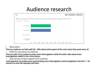 Audience research
• Observation:
That my audience are both split 50 – 50% about what aspect of the crime story they want more of.
• What this says about my audience:
That one side of my audience wants more interrogations while the other side wants more
investigations added in the crime stories.
• How will your product appeal to this audience:
I will appeal to my audience by incorporating more interrogations and investigations into the 7 – 10
minute run time the episodes will have.
 