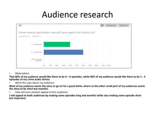 Audience research
• Observation:
That 60% of my audience would like there to be 4 – 6 episodes, while 40% of my audience would like there to be 1 - 3
episodes of my crime audio stories.
• What this says about my audience:
Most of my audience wants the story to go on for a good while, where as the other small part of my audiences wants
the story to be short but eventful.
• How will your product appeal to this audience:
I will appeal to both audiences by making some episodes long and eventful while also making some episode short
but important.
 