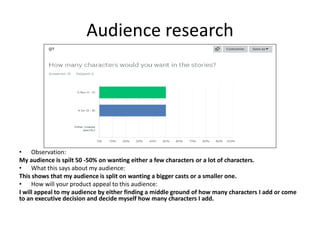 Audience research
• Observation:
My audience is spilt 50 -50% on wanting either a few characters or a lot of characters.
• What this says about my audience:
This shows that my audience is split on wanting a bigger casts or a smaller one.
• How will your product appeal to this audience:
I will appeal to my audience by either finding a middle ground of how many characters I add or come
to an executive decision and decide myself how many characters I add.
 