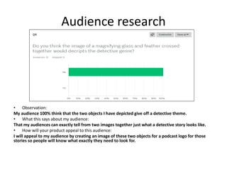 Audience research
• Observation:
My audience 100% think that the two objects I have depicted give off a detective theme.
• What this says about my audience:
That my audiences can exactly tell from two images together just what a detective story looks like.
• How will your product appeal to this audience:
I will appeal to my audience by creating an image of these two objects for a podcast logo for those
stories so people will know what exactly they need to look for.
 