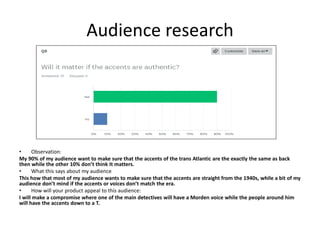 Audience research
• Observation:
My 90% of my audience want to make sure that the accents of the trans Atlantic are the exactly the same as back
then while the other 10% don’t think It matters.
• What this says about my audience
This how that most of my audience wants to make sure that the accents are straight from the 1940s, while a bit of my
audience don’t mind if the accents or voices don’t match the era.
• How will your product appeal to this audience:
I will make a compromise where one of the main detectives will have a Morden voice while the people around him
will have the accents down to a T.
 