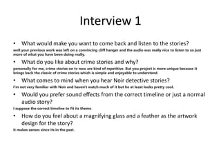 Interview 1
• What would make you want to come back and listen to the stories?
well your previous work was left on a convincing cliff hanger and the audio was really nice to listen to so just
more of what you have been doing really.
• What do you like about crime stories and why?
personally for me, crime stories on tv now are kind of repetitive. But you project is more unique because it
brings back the classic of crime stories which is simple and enjoyable to understand.
• What comes to mind when you hear Noir detective stories?
I'm not very familiar with Noir and haven't watch much of it but he at least looks pretty cool.
• Would you prefer sound effects from the correct timeline or just a normal
audio story?
I suppose the correct timeline to fit its theme.
• How do you feel about a magnifying glass and a feather as the artwork
design for the story?
it makes senses since its in the past.
 