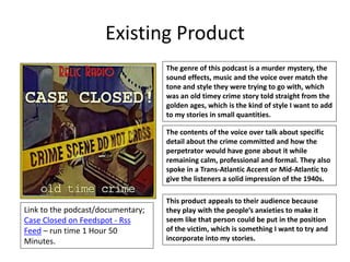Existing Product
Link to the podcast/documentary;
Case Closed on Feedspot - Rss
Feed – run time 1 Hour 50
Minutes.
The genre of this podcast is a murder mystery, the
sound effects, music and the voice over match the
tone and style they were trying to go with, which
was an old timey crime story told straight from the
golden ages, which is the kind of style I want to add
to my stories in small quantities.
The contents of the voice over talk about specific
detail about the crime committed and how the
perpetrator would have gone about it while
remaining calm, professional and formal. They also
spoke in a Trans-Atlantic Accent or Mid-Atlantic to
give the listeners a solid impression of the 1940s.
This product appeals to their audience because
they play with the people’s anxieties to make it
seem like that person could be put in the position
of the victim, which is something I want to try and
incorporate into my stories.
 