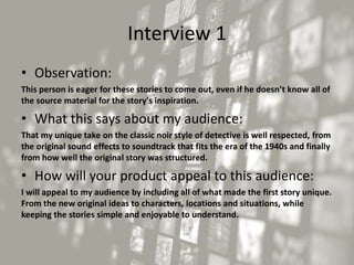 Interview 1
• Observation:
This person is eager for these stories to come out, even if he doesn’t know all of
the source material for the story's inspiration.
• What this says about my audience:
That my unique take on the classic noir style of detective is well respected, from
the original sound effects to soundtrack that fits the era of the 1940s and finally
from how well the original story was structured.
• How will your product appeal to this audience:
I will appeal to my audience by including all of what made the first story unique.
From the new original ideas to characters, locations and situations, while
keeping the stories simple and enjoyable to understand.
 