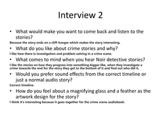Interview 2
• What would make you want to come back and listen to the
stories?
Because the story ends on a cliff-hanger which makes the story interesting.
• What do you like about crime stories and why?
I like how there is investigation and problem solving in a crime scene.
• What comes to mind when you hear Noir detective stories?
I like the stories on how they progress into something bigger like, when they investigate a
crime towards the end for the story they get to the bottom of it and find out who did it.
• Would you prefer sound effects from the correct timeline or
just a normal audio story?
Correct timeline.
• How do you feel about a magnifying glass and a feather as the
artwork design for the story?
I think it's interesting because it goes together for the crime scene audiobook.
 