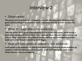 Interview 2
• Observation:
This person wants to know what happens next with the detectives, while having a
good understanding of what kind of work a detective most do in order to solve the
crime.
• What this says about my audience:
That this person has a good understanding of how a detective works, while having a
good understanding of how a crime story would go about through certain events and
actions. They comment on the problem solving and how the investigation is slowly
build up to something to something much bigger.
• How will your product appeal to this audience:
I will appeal to my audience by adding that kind of story telling by slowly building up
suspense until something surprising happens, while still keeping the steps to the
climax simple, clever and engaging.
 