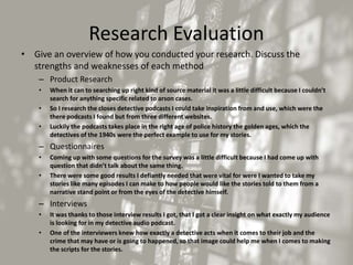 Research Evaluation
• Give an overview of how you conducted your research. Discuss the
strengths and weaknesses of each method
– Product Research
• When it can to searching up right kind of source material it was a little difficult because I couldn’t
search for anything specific related to arson cases.
• So I research the closes detective podcasts I could take inspiration from and use, which were the
there podcasts I found but from three different websites.
• Luckily the podcasts takes place in the right age of police history the golden ages, which the
detectives of the 1940s were the perfect example to use for my stories.
– Questionnaires
• Coming up with some questions for the survey was a little difficult because I had come up with
question that didn’t talk about the same thing.
• There were some good results I defiantly needed that were vital for were I wanted to take my
stories like many episodes I can make to how people would like the stories told to them from a
narrative stand point or from the eyes of the detective himself.
– Interviews
• It was thanks to those interview results I got, that I got a clear insight on what exactly my audience
is looking for in my detective audio podcast.
• One of the interviewers knew how exactly a detective acts when it comes to their job and the
crime that may have or is going to happened, so that image could help me when I comes to making
the scripts for the stories.
 