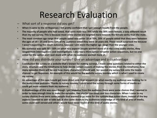 Research Evaluation
– What sort of a response did you get?
• When it came to the 10 Reponses I felt pretty confidant that I got enough results from the people.
• The majority of people who had voted, that were male was 70% while the 30% were female, a way different result
than my last survey. This is because most crime stories are targeted more towards the female verity than the male.
• The most common age range that people voted was under 18 at 70%, 20% of people voted that they were between
the ages of 19 – 25 and lastly 10% of my audience voted they were 18 years old. These result surprised me because
I wasn’t expecting the result outcome, because I aim more the higher age range than the younger ones.
• My audience was split 50 – 50% on what two aspects people wanted more of in the crime audio stories, they
ranged from interrogations and investigations. I also had a third option for some action sequences, but no one
voted for the option and I just stuck with what my audience wanted more of.
– How did you distribute your survey? Give an advantage and a disadvantage
• I conducted the survey on a website that's known for making surveys, I made some questions related to either the
story, structure and the timeframe to help decide certain aspects of making the stories. from the timeframe, how
many episodes there will be and how many characters I should add. So I posted my survey link onto the teams
channel to get Reponses. An example of this would be the website survey monkey which is what I used to create
my survey.
• An advantage of this was I could get more direct and clear answers on what exactly my audience was looking for in
the audio crime podcasts. Thanks to survey monkey I could send the survey through some forms of media so I
could get more answers from my audience.
• A disadvantage of this was even though I got response from the audience there were some choices that I wanted in
order to have enough time to make the episodes, like shorter run times and less characters. When I came to my
survey choices there were some people that wanted to go more for the options that suited them, instead of the key
aspects I wanted to add or take out. It also came down to my audiences knowledge of this kind of area of media,
some could well versed and others would have never heard of this kind of audio stories.
 