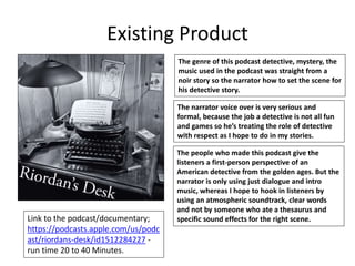 Existing Product
Link to the podcast/documentary;
https://podcasts.apple.com/us/podc
ast/riordans-desk/id1512284227 -
run time 20 to 40 Minutes.
The genre of this podcast detective, mystery, the
music used in the podcast was straight from a
noir story so the narrator how to set the scene for
his detective story.
The narrator voice over is very serious and
formal, because the job a detective is not all fun
and games so he’s treating the role of detective
with respect as I hope to do in my stories.
The people who made this podcast give the
listeners a first-person perspective of an
American detective from the golden ages. But the
narrator is only using just dialogue and intro
music, whereas I hope to hook in listeners by
using an atmospheric soundtrack, clear words
and not by someone who ate a thesaurus and
specific sound effects for the right scene.
 