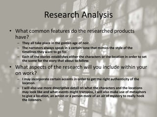 Research Analysis
• What common features do the researched products
have?
– They all take place in the golden age of noir.
– The narrators always speak in a certain tone that mimics the style of the
timelines they want to go for.
– Each of the stories establishes either the characters or the location in order to set
the scene for the story that about to follow.
• What aspects of the research will you include within your
on work?
– I may incorporate certain accents in order to get the right authenticity of the
location.
– I will also use more descriptive detail on what the characters and the locations
may look like and what events might transpire, I will also make use of metaphors
to give a location, an action or a person more of an air of mystery to really hook
the listeners.
 