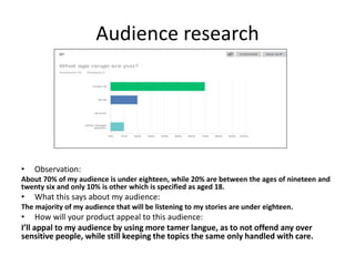 Audience research
• Observation:
About 70% of my audience is under eighteen, while 20% are between the ages of nineteen and
twenty six and only 10% is other which is specified as aged 18.
• What this says about my audience:
The majority of my audience that will be listening to my stories are under eighteen.
• How will your product appeal to this audience:
I’ll appal to my audience by using more tamer langue, as to not offend any over
sensitive people, while still keeping the topics the same only handled with care.
 