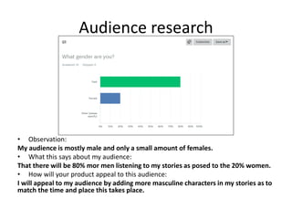 Audience research
• Observation:
My audience is mostly male and only a small amount of females.
• What this says about my audience:
That there will be 80% mor men listening to my stories as posed to the 20% women.
• How will your product appeal to this audience:
I will appeal to my audience by adding more masculine characters in my stories as to
match the time and place this takes place.
 