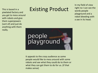 Existing Product
This is based in a
pixelated factory and
you get to mess around
with robots and give
them superpowers
(sort of) and just do
anything with them
really.
In my field of view
right no I can see the
words people
playground and a
robot bleeding with
a axe in its head.
It appeals to the crazy audience as some
people would like to mess around with some
robots and see what they could do to them or
what they can get them to do for us. (if that
makes sense)
 