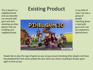 Existing Product
This is based in a
neighbourhood
and you basically
run around with
guns and start
shooting up other
players that are
invading your
neighbourhood.
In my field of
view I can see a
group of
people
marching down
a road with
guns and I can
see explosions
behind them.
People like to play this type of game as you can go around shooting other players and have
the pixelated feel that some people like also when you shoot a building it breaks apart.
right in front of you.
 