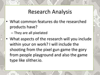 Research Analysis
• What common features do the researched
products have?
– They are all pixelated
• What aspects of the research will you include
within your on work? I will include the
shooting from the pixel gun game the gory
from people playground and also the game
type like slither.io.
 