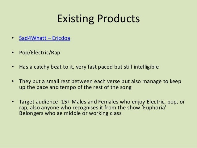 Existing Products
• Sad4Whatt – Ericdoa
• Pop/Electric/Rap
• Has a catchy beat to it, very fast paced but still intelligible
• They put a small rest between each verse but also manage to keep
up the pace and tempo of the rest of the song
• Target audience- 15+ Males and Females who enjoy Electric, pop, or
rap, also anyone who recognises it from the show ‘Euphoria’
Belongers who ae middle or working class
 