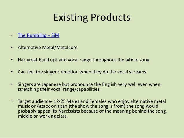 Existing Products
• The Rumbling – SiM
• Alternative Metal/Metalcore
• Has great build ups and vocal range throughout the whole song
• Can feel the singer's emotion when they do the vocal screams
• Singers are Japanese but pronounce the English very well even when
stretching their vocal range/capabilities
• Target audience- 12-25 Males and Females who enjoy alternative metal
music or Attack on titan (the show the song is from) the song would
probably appeal to Narcissists because of the meaning behind the song,
middle or working class.
 