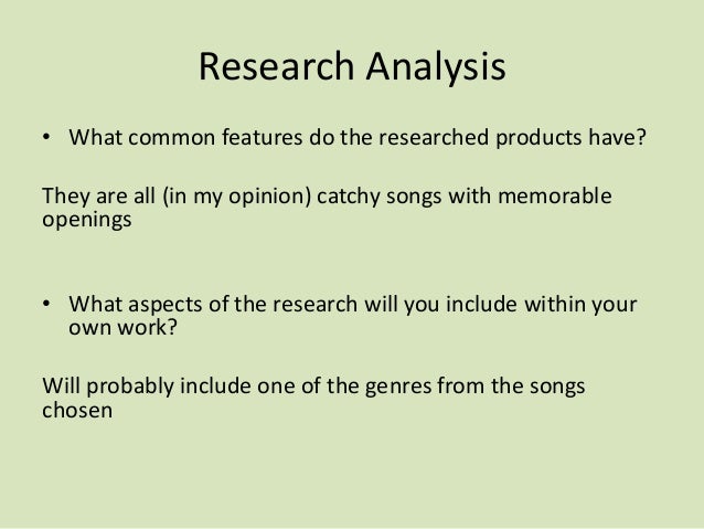 Research Analysis
• What common features do the researched products have?
They are all (in my opinion) catchy songs with memorable
openings
• What aspects of the research will you include within your
own work?
Will probably include one of the genres from the songs
chosen
 