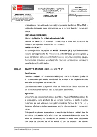 ESPECIFICACIONES TECNICAS
- EDUCACION INICIAL Y
PRIMARIA -
PRONIED
Programa Nacional de
Infraestructura Educativa
EXPEDIENTE TECNICO
"MEJORAMIENTO DE LOS SERVICIOS
EDUCATIVOS DE LA IE N° 20353 GENERAL
FRANCISCO VIDAL NIVEL INICIAL Y PRIMARIA
DEL C.P. LA PERLITA, DISTRITO DE VEGUETA -
HUAURA - LIMA". (CUI 2322839).
ESTRUCTURA
PARTIDA: N°
PAGINA:
Especificaciones Técnicas -Estructuras
materiales se hará utilizando mezcladora mecánica (tambor de 18 hp 11p3 ),
debiendo efectuarse estas operaciones por lo mínimo durante 1 minuto por
carga.
METODO DE MEDICION.
Unidad de Medida: Es el Metro Cuadrado (m2)
Norma de Medición: El volumen corresponde al área neta horizontal de
contacto del elemento, multiplicada por su altura.
BASES DE PAGO:
La obra ejecutada se pagará por Metro Cuadrado (m2), aplicando el costo
unitario correspondiente del Presupuesto, entendiéndose que dicho precio y
pago constituirán compensación total (mano de obra, leyes sociales, equipo,
herramientas, impuestos y cualquier otro insumo o suministro que se requiere
para la ejecución del trabajo).
02.02.02 CIMIENTO CORRIDO: C:H 1:10 + 30% PG 8”
Dosificación:
Concreto ciclópeo: 1:10 (Cemento - Hormigón), con 30 % de piedra grande de
8”, dosificación que deberá respetarse de acuerdo a las especificaciones
indicadas en los planos de estructuras.
Los materiales deben cumplir con todos los requisitos de calidad indicados en
las especificaciones técnicas para la producción de concreto.
Ejecución:
Únicamente se procederá al vaciado cuando se haya verificado la exactitud de
la excavación, como producto de un correcto replanteo, el batido de éstos
materiales se hará utilizando mezcladora mecánica (tambor de 18 hp 11p3
),
debiendo efectuarse estas operaciones por lo mínimo durante 1 minuto por
carga.
Sólo podrá emplearse agua potable o agua limpia de buena calidad, libre de
impurezas que puedan dañar el concreto; se humedecerá las zanjas antes de
llenar los cimientos y no se colocará las piedras sin antes haber depositado
una capa de concreto de por lo menos 10 cm. de espesor. Las piedras
 