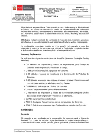 ESPECIFICACIONES TECNICAS
- EDUCACION INICIAL Y
PRIMARIA -
PRONIED
Programa Nacional de
Infraestructura Educativa
EXPEDIENTE TECNICO
"MEJORAMIENTO DE LOS SERVICIOS
EDUCATIVOS DE LA IE N° 20353 GENERAL
FRANCISCO VIDAL NIVEL INICIAL Y PRIMARIA
DEL C.P. LA PERLITA, DISTRITO DE VEGUETA -
HUAURA - LIMA". (CUI 2322839).
ESTRUCTURA
PARTIDA: N°
PAGINA:
Especificaciones Técnicas -Estructuras
El profesional responsable de Obra asumirá el costo de los ensayos. El diseño del
encofrado, así como su construcción, serán de responsabilidad del profesional
responsable de Obra, en lo referente a deflexiones, des alineamientos, desniveles,
etc. Asimismo, deberá tener la estabilidad necesaria antes, durante y después del
vaciado.
El trabajo a realizar consistirá del suministro de mano de obra, materiales y equipos
para fabricar el concreto necesario para todas las estructuras y otras necesidades.
La dosificación, mezclado, puesta en obra, curado del concreto y todos los
materiales y métodos de ejecución que utilizará el Contratista, cumplirán con los
artículos correspondientes en éste capítulo de las especificaciones.
Normas y Reglamentos:
Se aplicarán los siguientes estándares de la ASTM (American Societyfor Testing
Materials):
 C-1 Métodos de preparación y curado de especímenes para Ensayo de
Concreto a la Comprensión y Flexión en el campo.
 C-33 Especificaciones para Agregados del Concreto.
 C-39 Métodos y ensayo de resistencia a la Comprensión de Probetas de
Concreto.
 C-42 Métodos y ensayos para obtener, preparar y ensayar. Especímenes del
concreto para resistencia a la Comprensión y Flexión.
 C-143 Método de Ensayo par “Slump” del concreto.
 C-150-62 Especificaciones para Cemento Portland.
 C-192 Método de preparación y curado de especificación; esto para Ensayo
de concreto a la Comprensión y Flexión en el laboratorio.
 Del ACI (American Concrete Institute)
 ACI-318 Código de Requerimientos para la construcción del Concreto.
 ACI-613 Práctica recomendada para Dosificación de mezclas de Concreto.
MATERIALES
Cemento
El cemento a ser empleado en la preparación del concreto será el Cemento
Portland Tipo I, para las zapatas, vigas de cimentación, sobrecimiento reforzado,
columnas estructurales, muros pantalla, placas y cisterna; y Cemento Portland Tipo
 
