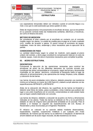 ESPECIFICACIONES TECNICAS
- EDUCACION INICIAL Y
PRIMARIA -
PRONIED
Programa Nacional de
Infraestructura Educativa
EXPEDIENTE TECNICO
"MEJORAMIENTO DE LOS SERVICIOS
EDUCATIVOS DE LA IE N° 20353 GENERAL
FRANCISCO VIDAL NIVEL INICIAL Y PRIMARIA
DEL C.P. LA PERLITA, DISTRITO DE VEGUETA -
HUAURA - LIMA". (CUI 2322839).
ESTRUCTURA
PARTIDA: N°
PAGINA:
Especificaciones Técnicas -Estructuras
Los separadores temporales deben ser retirados cuando el concreto llegue a su
nivel, si es que no está autorizado que estos queden en obra.
Debe de inspeccionarse minuciosamente el encofrado de losas, que se encuentren
en su posición correcta todas las instalaciones sanitarias, eléctricas y mecánicas,
así como el refuerzo de acero.
METODO DE MEDICION
Se considerará el área cubierta por el encofrado en contacto con el concreto,
medida según los planos. La unidad de medida para el pago es el metro cuadrado
(m2), medido de acuerdo a planos. El precio incluye el suministro de equipo,
materiales, mano de obra, andamiaje y otros necesarios para la ejecución de la
partida.
CONDICIONES DE PAGO
La cantidad determinada según la unidad de medición, será pagada al precio
unitario del contrato, y dicho pago constituirá la compensación total por el costo de
material, equipo, mano de obra e imprevistos necesarios para completar la partida.
03. ACERO ESTRUCTURAL
DESCRIPCION
Comprende la ejecución de las operaciones necesarias para construir las
armaduras de acero de los diferentes elementos de concreto armado que
constituyen las obras comprendidas en el proyecto, según las formas y dimensiones
mostradas en los planos. Asimismo, comprende el transporte hasta el lugar de
utilización el almacenamiento y las operaciones de manejo, limpieza, corte, doblado
y colocación de las barras.
Las barras de acero empleadas como refuerzo, deberán presentar una resistencia
mínima en la fluencia no menor de 4,200 Kg/cm2 y deberá cumplir además con las
especificaciones ASTM-A215 y ASTM-A216.
Antes de la colocación del refuerzo, las superficies de las barras se limpiarán y
deberán estar libres de óxidos, grasa suciedades y otras materias que pudieran dar
lugar a una unión imperfecta con el concreto, conservándose en este estado hasta
que se hayan cubierto totalmente con concreto.
Las barras de refuerzo, doblarán y colocarán de acuerdo a la forma y dimensiones
indicadas en los planos. Todas las barras se doblarán en frío y no se permitirá el
doblado en obra de ninguna barra parcialmente embebida en el concreto. Para el
doblado y el traslape se seguirán las especificaciones del U.S. Bureau of
Reclamation y otras reconocidas por el Ingeniero Residente.
El refuerzo se colocará en su posición debida mediante distanciadores,
espaciadores, soportes, suspensores metálicos o por cualquier otro modo
establecido, de manera que las barras no se deformen ni desplacen. El alambre de
amarre deberá ser de acero negro recocido, de alta resistencia a la rotura.
 