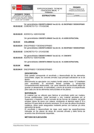 ESPECIFICACIONES TECNICAS
- EDUCACION INICIAL Y
PRIMARIA -
PRONIED
Programa Nacional de
Infraestructura Educativa
EXPEDIENTE TECNICO
"MEJORAMIENTO DE LOS SERVICIOS
EDUCATIVOS DE LA IE N° 20353 GENERAL
FRANCISCO VIDAL NIVEL INICIAL Y PRIMARIA
DEL C.P. LA PERLITA, DISTRITO DE VEGUETA -
HUAURA - LIMA". (CUI 2322839).
ESTRUCTURA
PARTIDA: N°
PAGINA:
Especificaciones Técnicas -Estructuras
Ver generalidades CONCRETO ARMADO Ítem (02. 03) – 02. ENCOFRADO Y DESENCOFRADO
02.03.02.02 CONCRETO F'C= 175 KG/CM2
02.03.02.03 ACERO Fy= 4200 KG/CM2
Ver generalidades CONCRETO ARMADO Ítem (02. 03) – 03. ACERO ESTRUCTURAL
02.03.03 COLUMNAS
02.03.03.01 ENCOFRADO Y DESENCOFRADO
Ver generalidades CONCRETO ARMADO Ítem (02. 03) – 02. ENCOFRADO Y DESENCOFRADO
02.03.03.02 CONCRETO F'C= 210 KG/CM2
Ver generalidades CONCRETO ARMADO Ítem (02. 03) – 01. CONCRETO
02.03.03.03 ACERO Fy= 4200 KG/CM2
Ver generalidades CONCRETO ARMADO Ítem (02. 03) – 03. ACERO ESTRUCTURAL
02.03.04 VIGAS
02.03.04.01 ENCOFRADO Y DESENCOFRADO
DESCRIPCIÓN:
Esta partida corresponde al encofrado y desencofrado de los elementos
horizontales (vigas) de concreto armado cuya principal solicitación es la de
flexión.
Básicamente se ejecutarán con madera tornillo selecto hasta 12" (habilitado
para encofrado). El encofrado llevará puntales y tornapuntas
convenientemente distanciados. Las caras interiores del encofrado deben de
guardar el alineamiento, la verticalidad, y ancho de acuerdo a lo especificado
para cada uno de los elementos estructurales en los planos.
MATERIALES:
El material que se utilizará para fabricar el encofrado podrá ser madera,
formas prefabricadas, metal laminado u otro material aprobado por el
Supervisor o Inspector. Para el armado de las formas de madera, se podrá
emplear clavos de acero con cabeza, empleando el alambre negro # 16 o
alambre # 8 para darle el arriostre necesario. En el caso de utilizar encofrados
metálicos, éstos serán asegurados mediante pernos con tuercas y/o otros
elementos de ajuste.
El encofrado y desencofrado de vigas será según las especificaciones
indicadas en los planos de obras de concreto armado y darle forma de
acuerdo a las dimensiones requeridas.
MÉTODO DE EJECUCIÓN
 