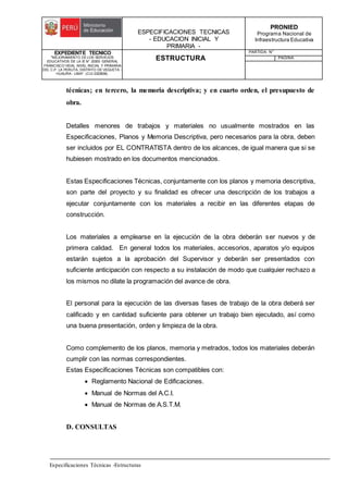 ESPECIFICACIONES TECNICAS
- EDUCACION INICIAL Y
PRIMARIA -
PRONIED
Programa Nacional de
Infraestructura Educativa
EXPEDIENTE TECNICO
"MEJORAMIENTO DE LOS SERVICIOS
EDUCATIVOS DE LA IE N° 20353 GENERAL
FRANCISCO VIDAL NIVEL INICIAL Y PRIMARIA
DEL C.P. LA PERLITA, DISTRITO DE VEGUETA -
HUAURA - LIMA". (CUI 2322839).
ESTRUCTURA
PARTIDA: N°
PAGINA:
Especificaciones Técnicas -Estructuras
técnicas; en tercero, la memoria descriptiva; y en cuarto orden, el presupuesto de
obra.
Detalles menores de trabajos y materiales no usualmente mostrados en las
Especificaciones, Planos y Memoria Descriptiva, pero necesarios para la obra, deben
ser incluidos por EL CONTRATISTA dentro de los alcances, de igual manera que si se
hubiesen mostrado en los documentos mencionados.
Estas Especificaciones Técnicas, conjuntamente con los planos y memoria descriptiva,
son parte del proyecto y su finalidad es ofrecer una descripción de los trabajos a
ejecutar conjuntamente con los materiales a recibir en las diferentes etapas de
construcción.
Los materiales a emplearse en la ejecución de la obra deberán ser nuevos y de
primera calidad. En general todos los materiales, accesorios, aparatos y/o equipos
estarán sujetos a la aprobación del Supervisor y deberán ser presentados con
suficiente anticipación con respecto a su instalación de modo que cualquier rechazo a
los mismos no dilate la programación del avance de obra.
El personal para la ejecución de las diversas fases de trabajo de la obra deberá ser
calificado y en cantidad suficiente para obtener un trabajo bien ejecutado, así como
una buena presentación, orden y limpieza de la obra.
Como complemento de los planos, memoria y metrados, todos los materiales deberán
cumplir con las normas correspondientes.
Estas Especificaciones Técnicas son compatibles con:
 Reglamento Nacional de Edificaciones.
 Manual de Normas del A.C.I.
 Manual de Normas de A.S.T.M.
D. CONSULTAS
 