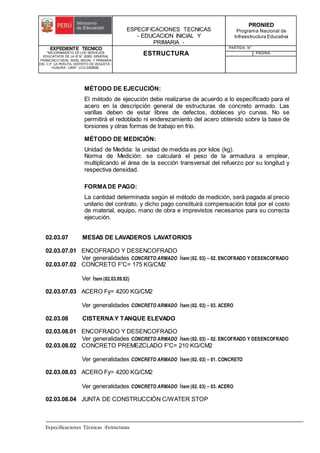 ESPECIFICACIONES TECNICAS
- EDUCACION INICIAL Y
PRIMARIA -
PRONIED
Programa Nacional de
Infraestructura Educativa
EXPEDIENTE TECNICO
"MEJORAMIENTO DE LOS SERVICIOS
EDUCATIVOS DE LA IE N° 20353 GENERAL
FRANCISCO VIDAL NIVEL INICIAL Y PRIMARIA
DEL C.P. LA PERLITA, DISTRITO DE VEGUETA -
HUAURA - LIMA". (CUI 2322839).
ESTRUCTURA
PARTIDA: N°
PAGINA:
Especificaciones Técnicas -Estructuras
MÉTODO DE EJECUCIÓN:
El método de ejecución debe realizarse de acuerdo a lo especificado para el
acero en la descripción general de estructuras de concreto armado. Las
varillas deben de estar libres de defectos, dobleces y/o curvas. No se
permitirá el redoblado ni enderezamiento del acero obtenido sobre la base de
torsiones y otras formas de trabajo en frío.
MÉTODO DE MEDICIÓN:
Unidad de Medida: la unidad de medida es por kilos (kg).
Norma de Medición: se calculará el peso de la armadura a emplear,
multiplicando el área de la sección transversal del refuerzo por su longitud y
respectiva densidad.
FORMADE PAGO:
La cantidad determinada según el método de medición, será pagada al precio
unitario del contrato, y dicho pago constituirá compensación total por el costo
de material, equipo, mano de obra e imprevistos necesarios para su correcta
ejecución.
02.03.07 MESAS DE LAVADEROS LAVATORIOS
02.03.07.01 ENCOFRADO Y DESENCOFRADO
Ver generalidades CONCRETO ARMADO Ítem (02. 03) – 02. ENCOFRADO Y DESENCOFRADO
02.03.07.02 CONCRETO F'C= 175 KG/CM2
Ver Ítem (02.03.09.02)
02.03.07.03 ACERO Fy= 4200 KG/CM2
Ver generalidades CONCRETO ARMADO Ítem (02. 03) – 03. ACERO
02.03.08 CISTERNAY TANQUE ELEVADO
02.03.08.01 ENCOFRADO Y DESENCOFRADO
Ver generalidades CONCRETO ARMADO Ítem (02. 03) – 02. ENCOFRADO Y DESENCOFRADO
02.03.08.02 CONCRETO PREMEZCLADO F'C= 210 KG/CM2
Ver generalidades CONCRETO ARMADO Ítem (02. 03) – 01. CONCRETO
02.03.08.03 ACERO Fy= 4200 KG/CM2
Ver generalidades CONCRETO ARMADO Ítem (02. 03) – 03. ACERO
02.03.08.04 JUNTA DE CONSTRUCCIÓN C/WATER STOP
 